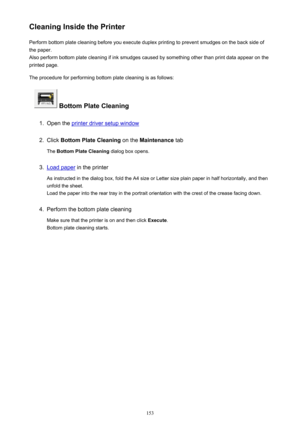 Page 153Cleaning Inside the PrinterPerform bottom plate cleaning before you execute duplex printing to prevent smudges on the back side of
the paper.
Also perform bottom plate cleaning if ink smudges caused by something other than print data appear on the
printed page.
The procedure for performing bottom plate cleaning is as follows:
 Bottom Plate Cleaning
1.
Open the printer driver setup window
2.
Click  Bottom Plate Cleaning  on the Maintenance  tab
The  Bottom Plate Cleaning  dialog box opens.
3.
Load paper...