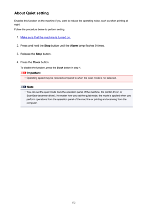 Page 172About Quiet settingEnables this function on the machine if you want to reduce the operating noise, such as when printing at
night.
Follow the procedure below to perform setting.1.
Make sure that the machine is turned on.
2.
Press and hold the  Stop button until the  Alarm lamp flashes 9 times.
3.
Release the  Stop button.
4.
Press the  Color button.
To disable the function, press the  Black button in step 4.
Important
•
Operating speed may be reduced compared to when the quiet mode is not selected.
Note...