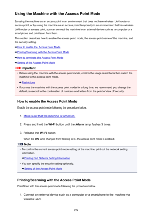 Page 174Using the Machine with the Access Point ModeBy using the machine as an access point in an environment that does not have wireless LAN router or
access point, or by using the machine as an access point temporarily in an environment that has wireless
LAN router or access point, you can connect the machine to an external device such as a computer or a
smartphone and print/scan from them.
This section describes how to enable the access point mode, the access point name of the machine, and the security...