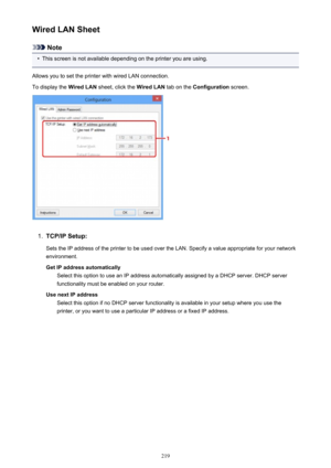 Page 219Wired LAN Sheet
Note
•
This screen is not available depending on the printer you are using.
Allows you to set the printer with wired LAN connection.
To display the  Wired LAN sheet, click the  Wired LAN tab on the Configuration  screen.
1.
TCP/IP Setup:
Sets the IP address of the printer to be used over the LAN. Specify a value appropriate for your network
environment.
Get IP address automatically Select this option to use an IP address automatically assigned by a DHCP server. DHCP server
functionality...