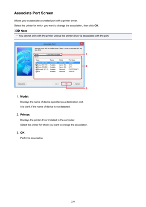 Page 239Associate Port ScreenAllows you to associate a created port with a printer driver.
Select the printer for which you want to change the association, then click  OK.
Note
•
You cannot print with the printer unless the printer driver is associated with the port.
1.
Model:
Displays the name of device specified as a destination port.It is blank if the name of device is not detected.
2.
Printer:
Displays the printer driver installed in the computer. Select the printer for which you want to change the...