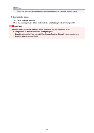 Page 280Note•
The printer automatically reduces the print area depending on the staple position margin.
4.
Complete the setup
Click  OK on the  Page Setup  tab.
When you execute print, the data is printed with the specified staple side and margin width.
Important
•
Stapling Side  and Specify Margin...  appear grayed out and are unavailable when:
•
Tiling/Poster or Booklet  is selected for  Page Layout
•
Scaled is selected for  Page Layout (When Duplex Printing (Manual)  is also selected, only
Stapling Side  can...