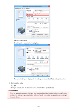 Page 284•
Specify a scaling factorDirectly type in a value into the  Scaling box.
The current settings are displayed in the settings preview on the left side of the printer driver.
5.
Complete the setup
Click  OK.
When you execute print, the document will be printed with the specified scale.
Important
•
When the application software which you used to create the original has the scaled printing function,
configure the settings on your application software. You do not need to configure the same setting in
the...