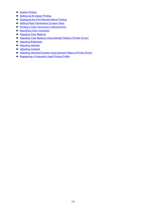 Page 355Duplex Printing
Setting Up Envelope Printing
Displaying the Print Results before Printing
Setting Paper Dimensions (Custom Size)
Printing a Color Document in Monochrome
Specifying Color Correction
Adjusting Color Balance
Adjusting Color Balance Using Sample Patterns (Printer Driver)
Adjusting Brightness
Adjusting Intensity
Adjusting Contrast
Adjusting Intensity/Contrast Using Sample Patterns (Printer Driver)
Registering a Frequently Used Printing Profile
355 