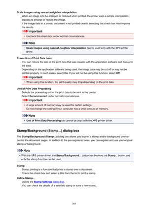 Page 368Scale images using nearest-neighbor interpolationWhen an image is to be enlarged or reduced when printed, the printer uses a simple interpolationprocess to enlarge or reduce the image.
If the image data in a printed document is not printed clearly, selecting this check box may improve
the results.
Important
•
Uncheck this check box under normal circumstances.
Note
•
Scale images using nearest-neighbor interpolation  can be used only with the XPS printer
driver.
Prevention of Print Data Loss You can...