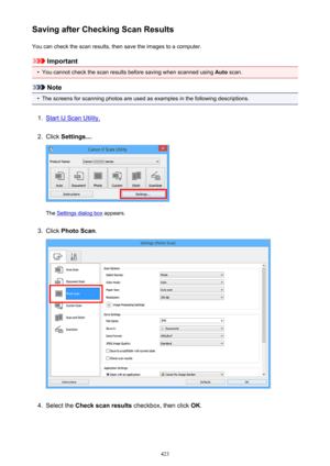 Page 423Saving after Checking Scan ResultsYou can check the scan results, then save the images to a computer.
Important
•
You cannot check the scan results before saving when scanned using  Auto scan.
Note
•
The screens for scanning photos are used as examples in the following descriptions.
1.
Start IJ Scan Utility.
2.
Click  Settings... .
The Settings dialog box  appears.
3.
Click Photo Scan .
4.
Select the Check scan results  checkbox, then click  OK.
423 