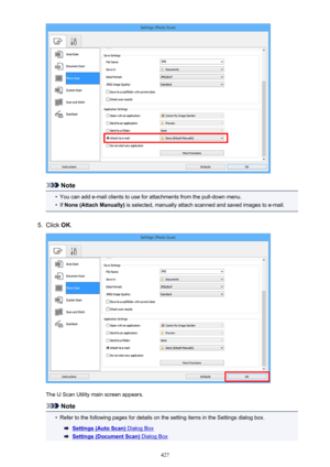 Page 427Note
•
You can add e-mail clients to use for attachments from the pull-down menu.
•
If None (Attach Manually)  is selected, manually attach scanned and saved images to e-mail.
5.
Click OK.
The IJ Scan Utility main screen appears.
Note
•
Refer to the following pages for details on the setting items in the Settings dialog box.
Settings (Auto Scan) Dialog Box
Settings (Document Scan) Dialog Box
427 