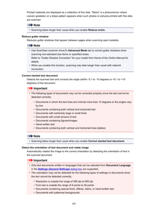 Page 442Printed materials are displayed as a collection of fine dots. "Moire" is a phenomenon whereuneven gradation or a stripe pattern appears when such photos or pictures printed with fine dots
are scanned.
Note
•
Scanning takes longer than usual when you enable  Reduce moire.
Reduce gutter shadow Reduces gutter shadows that appear between pages when scanning open booklets.
Note
•
Use ScanGear (scanner driver)'s  Advanced Mode tab to correct gutter shadows when
scanning non-standard size items or...