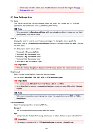 Page 443In that case, select the Check scan results checkbox and rotate the image in the Save
Settings dialog box.
(2) Save Settings Area
File Name Enter the file name of the image to be saved. When you save a file, the date and four digits are
appended to the set file name in the "_20XX0101_0001" format.
Note
•
When you select the  Save to a subfolder with current date  checkbox, the date and four digits
are appended to the set file name.
Save in Displays the folder in which to save the scanned images....