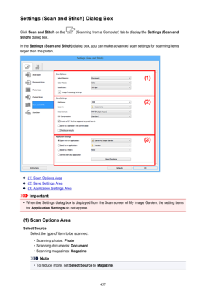 Page 457Settings (Scan and Stitch) Dialog BoxClick  Scan and Stitch  on the 
 (Scanning from a Computer) tab to display the  Settings (Scan and
Stitch)  dialog box.
In the  Settings (Scan and Stitch)  dialog box, you can make advanced scan settings for scanning items
larger than the platen.
(1) Scan Options Area
(2) Save Settings Area
(3) Application Settings Area
Important
•
When the Settings dialog box is displayed from the Scan screen of My Image Garden, the setting items
for  Application Settings  do not...