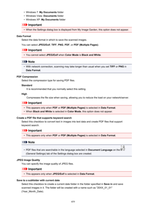 Page 459•Windows 7: My Documents  folder•
Windows Vista:  Documents folder
•
Windows XP:  My Documents  folder
Important
•
When the Settings dialog box is displayed from My Image Garden, this option does not appear.
Data Format Select the data format in which to save the scanned images.
You can select  JPEG/Exif, TIFF , PNG , PDF , or PDF (Multiple Pages) .
Important
•
You cannot select JPEG/Exif when Color Mode  is Black and White .
Note
•
With network connection, scanning may take longer than usual when you...