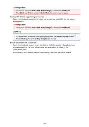 Page 469Important•
This appears only when PDF or PDF (Multiple Pages)  is selected in Data Format.
•
When Black and White  is selected in Color Mode, this option does not appear.
Create a PDF file that supports keyword search Select this checkbox to convert text in images into text data and create PDF files that supportkeyword search.
Important
•
This appears only when  PDF or PDF (Multiple Pages)  is selected in Data Format.
Note
•
PDF files that are searchable in the language selected in  Document Language on...