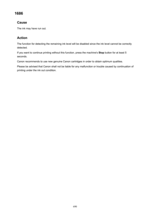 Page 6901686Cause
The ink may have run out.
Action The function for detecting the remaining ink level will be disabled since the ink level cannot be correctly
detected.
If you want to continue printing without this function, press the machine's  Stop button for at least 5
seconds.
Canon recommends to use new genuine Canon cartridges in order to obtain optimum qualities.
Please be advised that Canon shall not be liable for any malfunction or trouble caused by continuation of
printing under the ink out...
