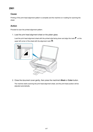 Page 6972901Cause
Printing of the print head alignment pattern is complete and the machine is in waiting for scanning the
sheet.
Action
Proceed to scan the printed alignment pattern.1.
Load the print head alignment sheet on the platen glass.
Load the print head alignment sheet with the printed side facing down and align the mark 
 on the
upper left corner of the sheet with the alignment mark 
.
2.
Close the document cover gently, then press the machine's  Black or Color  button.
The machine starts scanning...