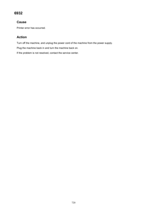 Page 7206932Cause
Printer error has occurred.
Action Turn off the machine, and unplug the power cord of the machine from the power supply.Plug the machine back in and turn the machine back on.
If the problem is not resolved, contact the service center.720 