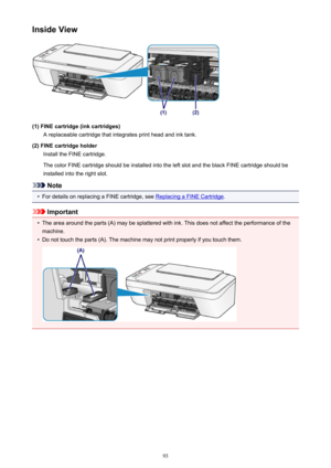 Page 93Inside View
(1) FINE cartridge (ink cartridges)A replaceable cartridge that integrates print head and ink tank.
(2) FINE cartridge holder Install the FINE cartridge.
The color FINE cartridge should be installed into the left slot and the black FINE cartridge should be
installed into the right slot.
Note
•
For details on replacing a FINE cartridge, see Replacing a FINE Cartridge .
Important
•
The area around the parts (A) may be splattered with ink. This does not affect the performance of the
machine.
•...