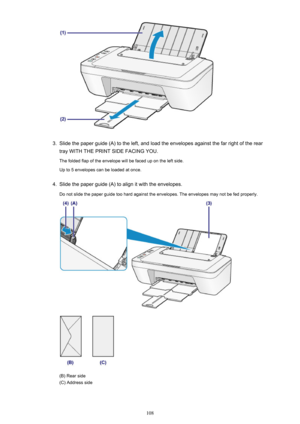 Page 1083.
Slide the paper guide (A) to the left, and load the envelopes against the far right of the rear
tray WITH THE PRINT SIDE FACING YOU.
The folded flap of the envelope will be faced up on the left side.
Up to 5 envelopes can be loaded at once.
4.
Slide the paper guide (A) to align it with the envelopes.
Do not slide the paper guide too hard against the envelopes. The envelopes may not be fed properly.
(B) Rear side
(C) Address side
108 