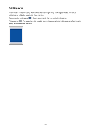 Page 115Printing AreaTo ensure the best print quality, the machine allows a margin along each edge of media. The actual
printable area will be the area inside these margins.
Recommended printing area 
 : Canon recommends that you print within this area.
Printable area 
 : The area where it is possible to print. However, printing in this area can affect the print
quality or the paper feed precision.
115 