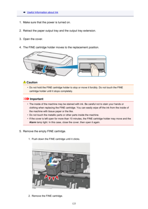 Page 125Useful Information about Ink1.
Make sure that the power is turned on.
2.
Retract the paper output tray and the output tray extension.
3.
Open the cover.
4.
The FINE cartridge holder moves to the replacement position.
Caution
•
Do not hold the FINE cartridge holder to stop or move it forcibly. Do not touch the FINEcartridge holder until it stops completely.
Important
•
The inside of the machine may be stained with ink. Be careful not to stain your hands orclothing when replacing the FINE cartridge. You...