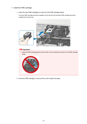 Page 1277.Install the FINE cartridge.1.
Insert the new FINE cartridge at a slant into the FINE cartridge holder.
The color FINE cartridge should be installed into the left slot and the black FINE cartridge should be
installed into the right slot.
Important
•
Insert the FINE cartridge gently so that it does not hit the electrical contacts on the FINE cartridge
holder.
2.
Push the FINE cartridge in and up firmly until it snaps into place.
127 