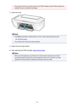 Page 129•The machine cannot print unless both the color FINE cartridge and black FINE cartridge areinstalled. Be sure to install both cartridges.8.
Close the cover.
Note
•
If the  Alarm  lamp lights or flashes after the cover is closed, take appropriate action.
If an Error Occurs
•
The machine may make noise during operation.
9.
Adjust the print head position.
10.
After replacing the FINE cartridge, align the print head .
Note
•
When print head alignment is performed, the machine starts cleaning the print head...