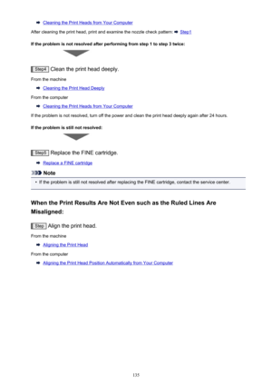 Page 135Cleaning the Print Heads from Your Computer
After cleaning the print head, print and examine the nozzle check pattern: 
 Step1
If the problem is not resolved after performing from step 1 to step 3 twice:
Step4  Clean the print head deeply.
From the machine
Cleaning the Print Head Deeply
From the computer
Cleaning the Print Heads from Your Computer
If the problem is not resolved, turn off the power and clean the print head deeply again after 24 hours.
If the problem is still not resolved:
Step5  Replace...