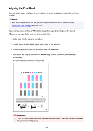 Page 140Aligning the Print HeadIf printed ruled lines are misaligned or print results are otherwise unsatisfactory, adjust the print headposition.
Note
•
If the remaining ink level is low, the print head alignment sheet will not be printed correctly.
Replace the FINE cartridge  whose ink is low.
You need to prepare: a sheet of A4 or Letter-sized plain paper (including recycled paper)*
* Be sure to use paper that is white and clean on both sides.
1.
Make sure that the power is turned on.
2.
Load a sheet of A4 or...