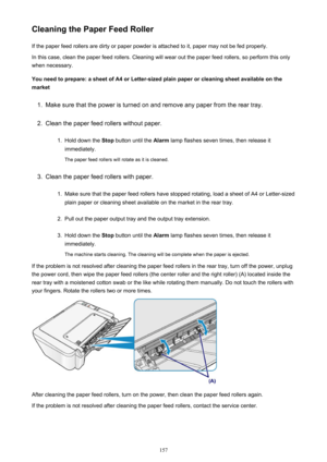 Page 157Cleaning the Paper Feed RollerIf the paper feed rollers are dirty or paper powder is attached to it, paper may not be fed properly.
In this case, clean the paper feed rollers. Cleaning will wear out the paper feed rollers, so perform this only
when necessary.
You need to prepare: a sheet of A4 or Letter-sized plain paper or cleaning sheet available on the
market1.
Make sure that the power is turned on and remove any paper from the rear tray.
2.
Clean the paper feed rollers without paper.
1.
Hold down the...