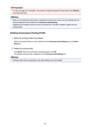 Page 164Important•
To save the page size, orientation, and number of copies that was set in each sheet, click Options...,
and check each item.
Note
•
When you re-install the printer driver or upgrade the printer driver version, the print settings that are already registered will be deleted from  Commonly Used Settings.
Registered print settings cannot be saved and preserved. If a profile is deleted, register the print settings again.
Deleting Unnecessary Printing Profile
1.
Select the printing profile to be...