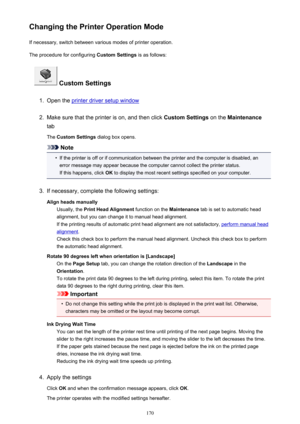 Page 170Changing the Printer Operation ModeIf necessary, switch between various modes of printer operation.
The procedure for configuring  Custom Settings is as follows:
 Custom Settings
1.
Open the printer driver setup window
2.
Make sure that the printer is on, and then click  Custom Settings on the Maintenance
tab
The  Custom Settings  dialog box opens.
Note
•
If the printer is off or if communication between the printer and the computer is disabled, an
error message may appear because the computer cannot...