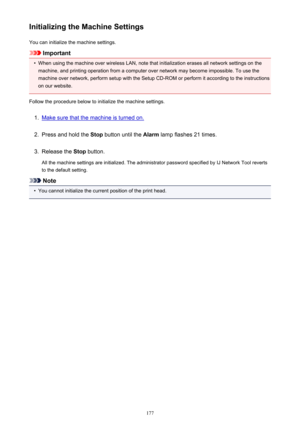 Page 177Initializing the Machine SettingsYou can initialize the machine settings.
Important
•
When using the machine over wireless LAN, note that initialization erases all network settings on themachine, and printing operation from a computer over network may become impossible. To use the
machine over network, perform setup with the Setup CD-ROM or perform it according to the instructions
on our website.
Follow the procedure below to initialize the machine settings.
1.
Make sure that the machine is turned on....