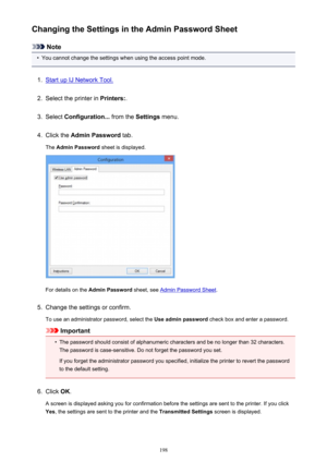 Page 198Changing the Settings in the Admin Password Sheet
Note
•
You cannot change the settings when using the access point mode.
1.
Start up IJ Network Tool.
2.
Select the printer in Printers:.
3.
Select Configuration...  from the Settings menu.
4.
Click the  Admin Password  tab.
The  Admin Password  sheet is displayed.
For details on the Admin Password  sheet, see Admin Password Sheet .
5.
Change the settings or confirm.
To use an administrator password, select the  Use admin password check box and enter a...