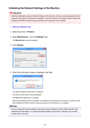 Page 202Initializing the Network Settings of the Machine
Important
•
Note that initialization erases all network settings on the machine, printing or scanning operation from acomputer over network may become impossible. To use the machine over network, perform setup with
the Setup CD-ROM or perform setup according to the instructions on our website.
1.
Start up IJ Network Tool.
2.
Select the printer in  Printers:.
3.
Select Maintenance...  from the Settings menu.
The  Maintenance  screen is displayed.
4.
Click...