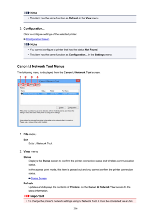 Page 206Note•
This item has the same function as Refresh in the View menu.
3.
Configuration...
Click to configure settings of the selected printer.
Configuration Screen
Note
•
You cannot configure a printer that has the status  Not Found.
•
This item has the same function as  Configuration... in the Settings  menu.
Canon IJ Network Tool Menus The following menu is displayed from the  Canon IJ Network Tool screen.
1.
File menu
Exit Exits IJ Network Tool.
2.
View  menu
Status Displays the  Status screen to confirm...