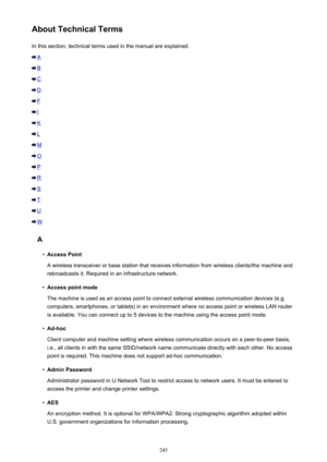 Page 245About Technical TermsIn this section, technical terms used in the manual are explained.
A
B
C
D
F
I
K
L
M
O
P
R
S
T
U
W
A
•
Access Point
A wireless transceiver or base station that receives information from wireless clients/the machine and rebroadcasts it. Required in an infrastructure network.
•
Access point mode
The machine is used as an access point to connect external wireless communication devices (e.g. computers, smartphones, or tablets) in an environment where no access point or wireless LAN...