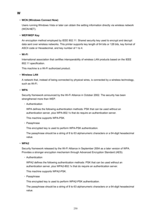 Page 250W•
WCN (Windows Connect Now)
Users running Windows Vista or later can obtain the setting information directly via wireless network (WCN-NET).
•
WEP/WEP Key
An encryption method employed by IEEE 802.11. Shared security key used to encrypt and decrypt
data sent over wireless networks. This printer supports key length of 64 bits or 128 bits, key format of
ASCII code or Hexadecimal, and key number of 1 to 4.
•
Wi-Fi
International association that certifies interoperability of wireless LAN products based on...