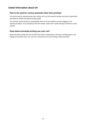 Page 255Useful Information about InkHow is ink used for various purposes other than printing?Ink may be used for purposes other than printing. Ink is not only used for printing, but also for cleaning the
print head to maintain the optimal printing quality.
The machine has the function to automatically clean the ink jet nozzles to prevent clogging. In the
cleaning procedure, ink is pumped out from the nozzles. Used ink for nozzle cleaning is limited to a small
amount.
Does black-and-white printing use color ink?...