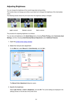 Page 330Adjusting BrightnessYou can change the brightness of the overall image data during printing.
This function does not change pure white or pure black but it changes the brightness of the intermediate
colors.
The following sample shows the print result when the brightness setting is changed.Light  is selectedNormal  is selectedDark is selected
The procedure for adjusting brightness is as follows:
You can also set brightness on the  Quick Setup tab by choosing  Photo Printing under Commonly Used
Settings ,...