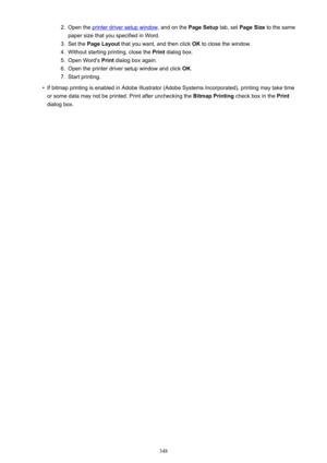 Page 3482.Open the printer driver setup window, and on the Page Setup tab, set Page Size  to the same
paper size that you specified in Word.3.
Set the  Page Layout  that you want, and then click  OK to close the window.
4.
Without starting printing, close the  Print dialog box.
5.
Open Word's  Print dialog box again.
6.
Open the printer driver setup window and click  OK.
7.
Start printing.
•
If bitmap printing is enabled in Adobe Illustrator (Adobe Systems Incorporated), printing may take time
or some data...