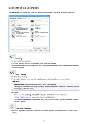 Page 373Maintenance tab DescriptionThe  Maintenance  tab allows you to perform printer maintenance or change the settings of the printer.
 Cleaning
Performs print head cleaning.
Print head cleaning removes any blockage in the print head nozzles.
Perform cleaning when printing becomes faint, or a specific color fails to print, even though all ink levels are sufficiently high.
 Deep Cleaning
Performs deep cleaning.
Perform deep cleaning when two cleaning attempts do not resolve the print head problem.
Note
•
Deep...