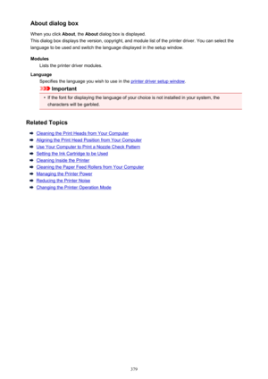 Page 379About dialog box
When you click  About, the About  dialog box is displayed.
This dialog box displays the version, copyright, and module list of the printer driver. You can select the
language to be used and switch the language displayed in the setup window.
Modules Lists the printer driver modules.
Language Specifies the language you wish to use in the 
printer driver setup window .
Important
•
If the font for displaying the language of your choice is not installed in your system, the
characters will be...