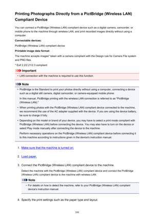 Page 399Printing Photographs Directly from a PictBridge (Wireless LAN)
Compliant Device
You can connect a PictBridge (Wireless LAN) compliant device such as a digital camera, camcorder, or
mobile phone to the machine through wireless LAN, and print recorded images directly without using a
computer.
Connectable devices:
PictBridge (Wireless LAN) compliant device
Printable image data format:
The machine accepts images* taken with a camera compliant with the Design rule for Camera File system and PNG files.
* Exif...