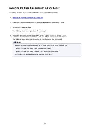 Page 405Switching the Page Size between A4 and LetterThis setting is useful if you usually load Letter-sized paper in the rear tray.1.
Make sure that the machine is turned on.
2.
Press and hold the  Stop button until the  Alarm lamp flashes 10 times.
3.
Release the  Stop button.
The  ON lamp starts flashing instead of remaining lit.
4.
Press the  Black button to select A4, or the  Color button to select Letter.
The  ON lamp stops flashing and remains lit, then the paper size is changed.
Note
•
When you switch...