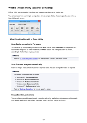 Page 409What Is IJ Scan Utility (Scanner Software)?IJ Scan Utility is an application that allows you to easily scan documents, photos, etc.
You can complete from scanning to saving at one time by simply clicking the corresponding icon in the IJ
Scan Utility main screen.
What You Can Do with IJ Scan Utility
Scan Easily according to Purposes
You can scan by simply clicking an icon such as  Auto to scan easily,  Document to sharpen text in a
document or magazine for better readability, or  Photo to scan with...