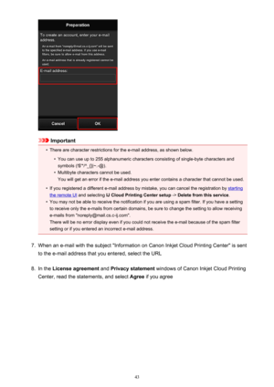 Page 43Important
•
There are character restrictions for the e-mail address, as shown below.
•
You can use up to 255 alphanumeric characters consisting of single-byte characters and
symbols (!$'*/^_{}|~.-@).
•
Multibyte characters cannot be used.
You will get an error if the e-mail address you enter contains a character that cannot be used.
•
If you registered a different e-mail address by mistake, you can cancel the registration by starting
the remote UI  and selecting  IJ Cloud Printing Center setup  ->...
