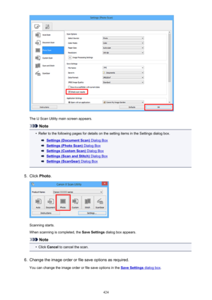 Page 424The IJ Scan Utility main screen appears.
Note
•
Refer to the following pages for details on the setting items in the Settings dialog box.
Settings (Document Scan) Dialog Box
Settings (Photo Scan) Dialog Box
Settings (Custom Scan) Dialog Box
Settings (Scan and Stitch) Dialog Box
Settings (ScanGear) Dialog Box
5.
Click Photo .
Scanning starts.
When scanning is completed, the  Save Settings dialog box appears.
Note
•
Click Cancel  to cancel the scan.
6.
Change the image order or file save options as...