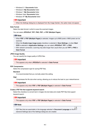 Page 462•Windows 8.1: Documents folder•
Windows 8:  My Documents  folder
•
Windows 7: My Documents  folder
•
Windows Vista:  Documents folder
•
Windows XP:  My Documents  folder
Important
•
When the Settings dialog box is displayed from My Image Garden, this option does not appear.
Data Format Select the data format in which to save the scanned images.
You can select  JPEG/Exif, TIFF , PNG , PDF , or PDF (Multiple Pages) .
Note
•
When PDF or PDF (Multiple Pages)  is selected, images up to 9600 pixels x 9600...