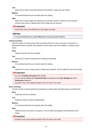Page 533LowSelect this to reduce small dust particles and scratches. Large ones may remain.
Medium It is recommended that you normally select this setting.
High Select this to reduce large dust particles and scratches; however, evidence of the reduction
process may remain or delicate parts of the image may be removed.
Important
•
This function may not be effective for some types of photos.
Note
•
It is recommended that you select  None when scanning printed materials.
Fading Correction Use this function to...