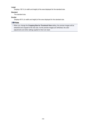 Page 544LargerDisplays 105 % (in width and height) of the area displayed for the standard size.
Standard The standard size.
Smaller Displays 95 % (in width and height) of the area displayed for the standard size.
Note
•
When you change the  Cropping Size for Thumbnail View  setting, the preview images will be
refreshed and cropped to the new size. As the preview images are refreshed, the color
adjustments and other settings applied to them are reset.
544 