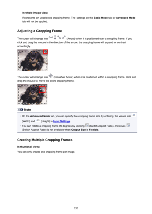 Page 552In whole image view:
Represents an unselected cropping frame. The settings on the  Basic Mode tab or Advanced Mode
tab will not be applied.
Adjusting a Cropping Frame
The cursor will change into 
 (Arrow) when it is positioned over a cropping frame. If you
click and drag the mouse in the direction of the arrow, the cropping frame will expand or contract
accordingly.
The cursor will change into  (Crosshair Arrow) when it is positioned within a cropping frame. Click and
drag the mouse to move the entire...